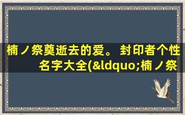 楠ノ祭奠逝去的爱。 封印者个性名字大全(“楠ノ祭奠逝去的爱”中的封印者个性名字大全，打造zui全攻略！)